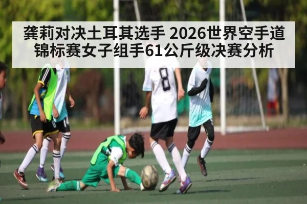 龚莉对决土耳其选手 2026世界空手道锦标赛女子组手61公斤级决赛分析