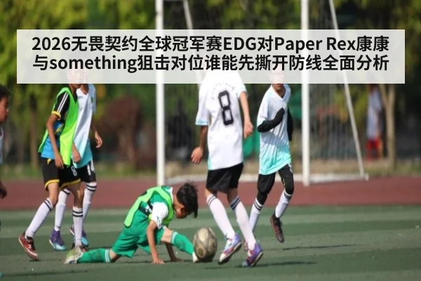 2026无畏契约全球冠军赛EDG对Paper Rex康康与something狙击对位谁能先撕开防线全面分析