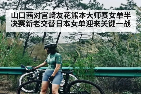 山口茜对宫崎友花熊本大师赛女单半决赛新老交替日本女单迎来关键一战